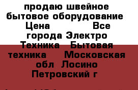 продаю швейное бытовое оборудование › Цена ­ 78 000 - Все города Электро-Техника » Бытовая техника   . Московская обл.,Лосино-Петровский г.